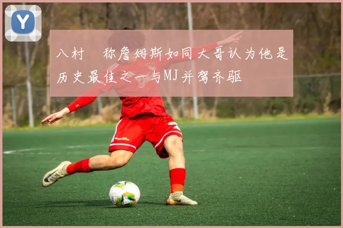 八村塁称詹姆斯如同大哥认为他是历史最佳之一与MJ并驾齐驱