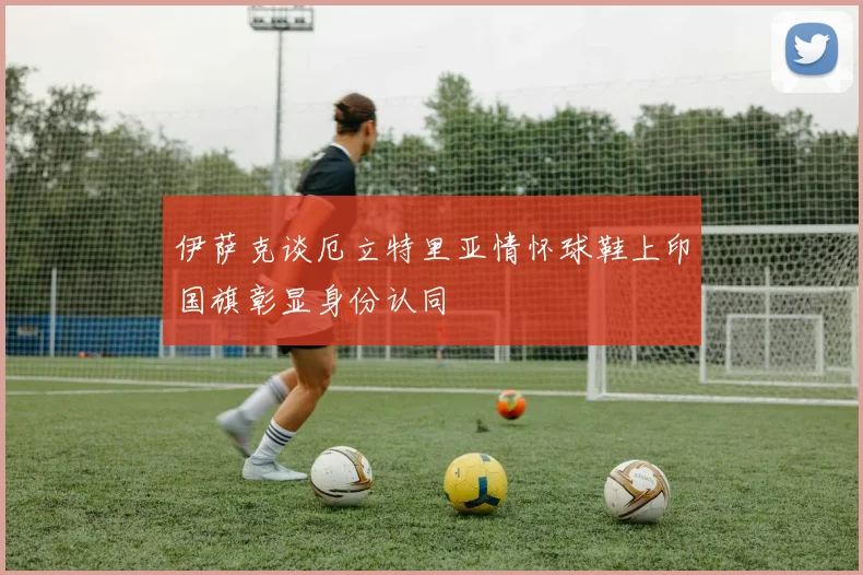 伊萨克谈厄立特里亚情怀球鞋上印国旗彰显身份认同