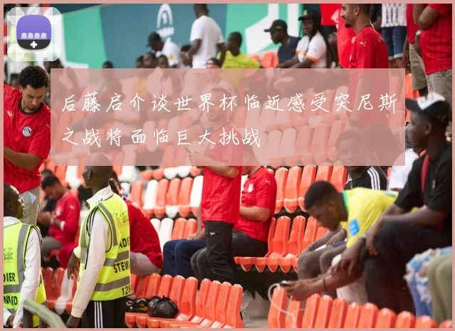 后藤启介谈世界杯临近感受突尼斯之战将面临巨大挑战