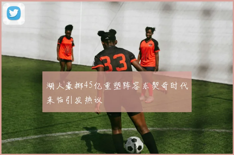 湖人豪掷45亿重塑阵容东契奇时代来临引发热议