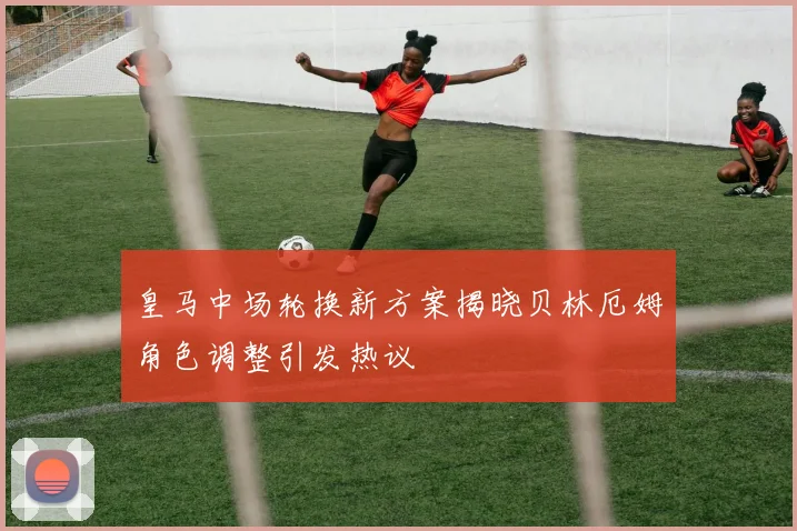 皇马中场轮换新方案揭晓贝林厄姆角色调整引发热议