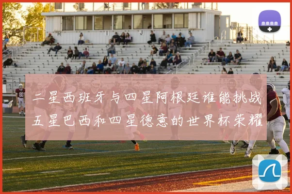 二星西班牙与四星阿根廷谁能挑战五星巴西和四星德意的世界杯荣耀
