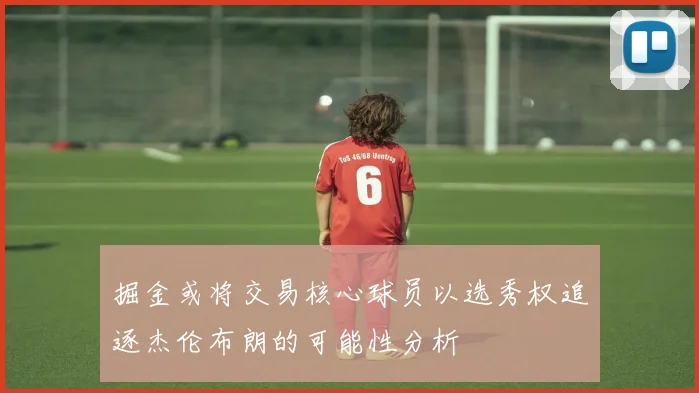 掘金或将交易核心球员以选秀权追逐杰伦布朗的可能性分析