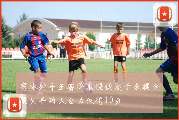 寒冰射手王睿泽表现低迷于米提全场失手两人合力仅得10分