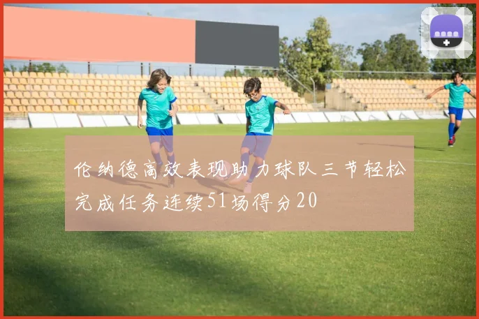 伦纳德高效表现助力球队三节轻松完成任务连续51场得分20