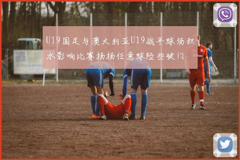 U19国足与澳大利亚U19战平球场积水影响比赛杨杨任意球险些破门