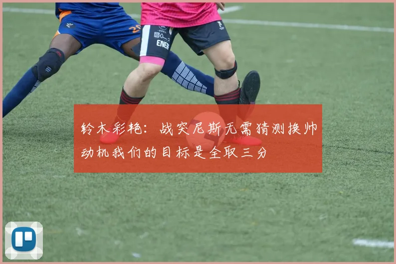 铃木彩艳：战突尼斯无需猜测换帅动机我们的目标是全取三分