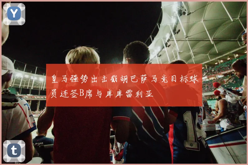 皇马强势出击截胡巴萨马竞目标球员连签B席与库库雷利亚