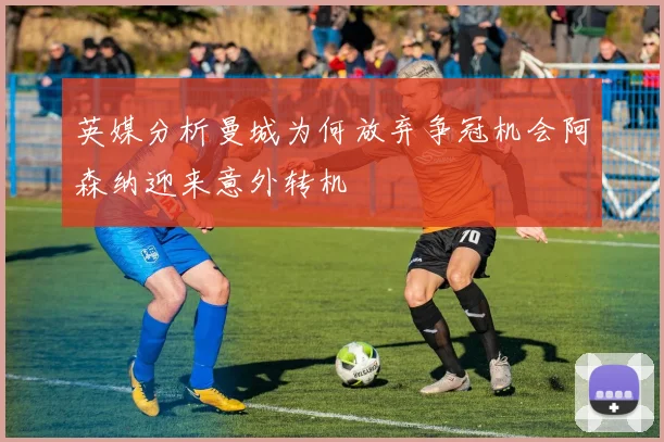 英媒分析曼城为何放弃争冠机会阿森纳迎来意外转机