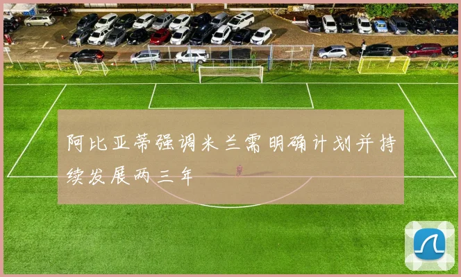 阿比亚蒂强调米兰需明确计划并持续发展两三年