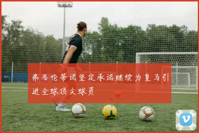 弗洛伦蒂诺坚定承诺继续为皇马引进全球顶尖球员
