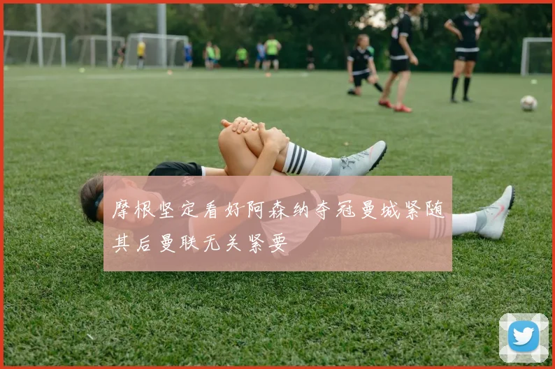 摩根坚定看好阿森纳夺冠曼城紧随其后曼联无关紧要