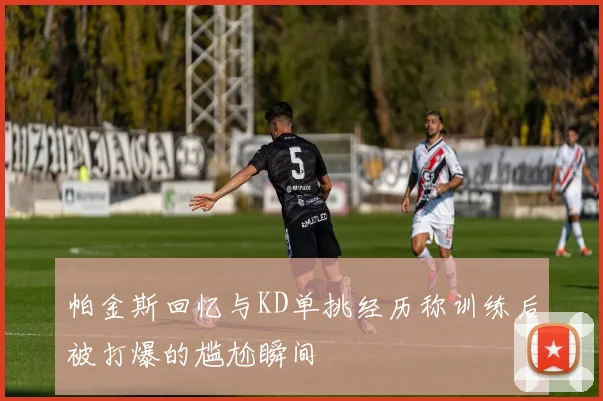 帕金斯回忆与KD单挑经历称训练后被打爆的尴尬瞬间