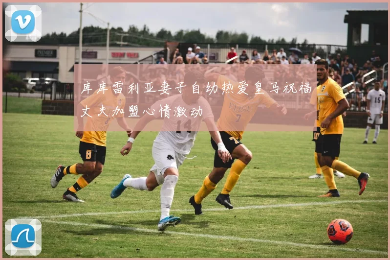 库库雷利亚妻子自幼热爱皇马祝福丈夫加盟心情激动