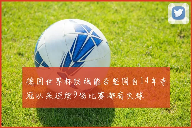 德国世界杯防线能否坚固自14年夺冠以来连续9场比赛都有失球