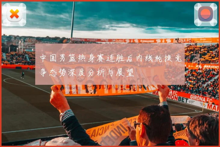 中国男篮热身赛连胜后内线轮换竞争态势深度分析与展望