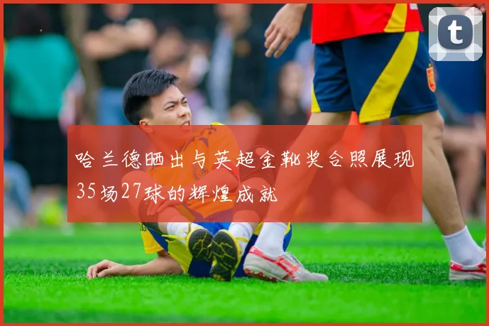 哈兰德晒出与英超金靴奖合照展现35场27球的辉煌成就
