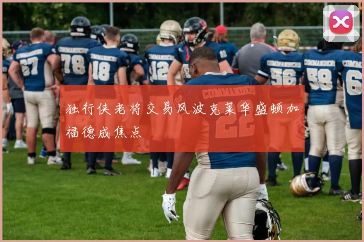独行侠老将交易风波克莱华盛顿加福德成焦点