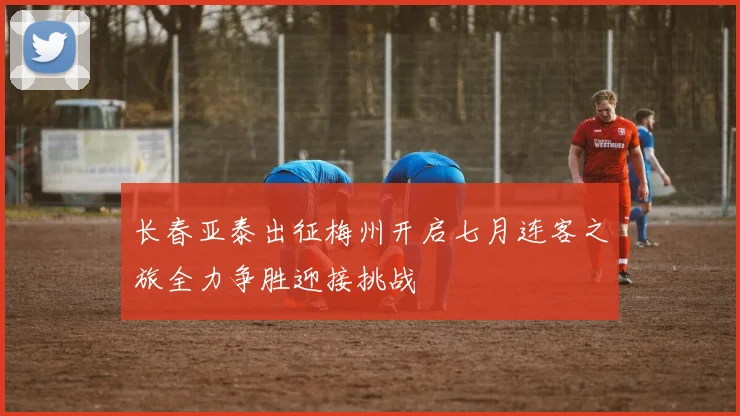 长春亚泰出征梅州开启七月连客之旅全力争胜迎接挑战
