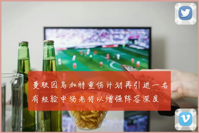 曼联因乌加特重伤计划再引进一名有经验中场老将以增强阵容深度