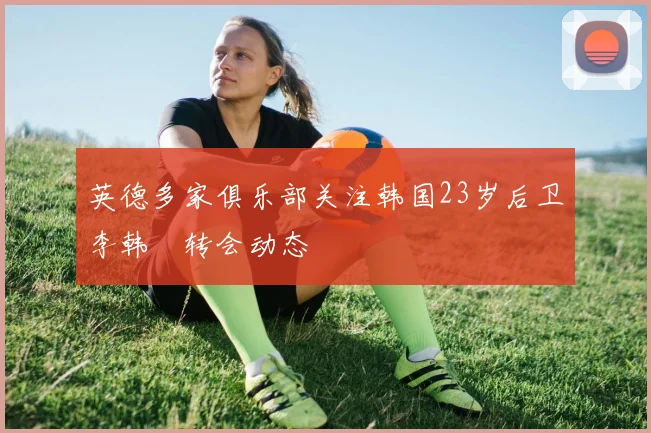 英德多家俱乐部关注韩国23岁后卫李韩汎转会动态