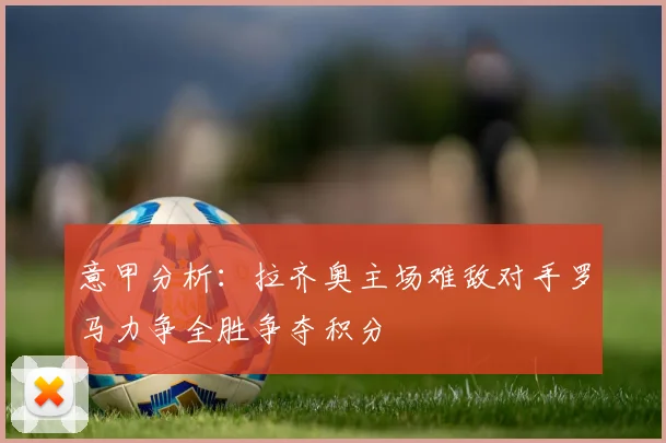 意甲分析：拉齐奥主场难敌对手罗马力争全胜争夺积分