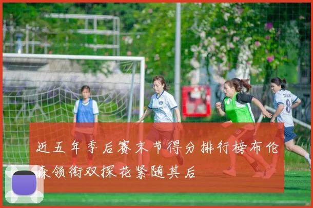 近五年季后赛末节得分排行榜布伦森领衔双探花紧随其后