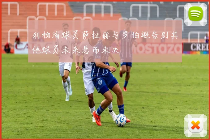 利物浦球员萨拉赫与罗伯逊告别其他球员未来悬而未决