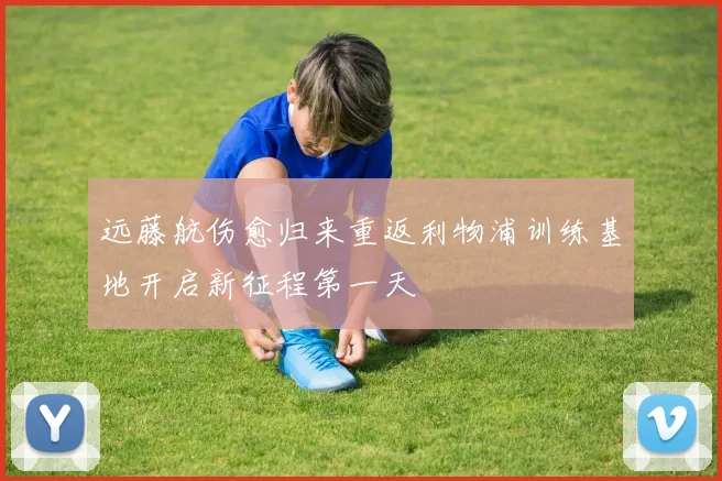 远藤航伤愈归来重返利物浦训练基地开启新征程第一天