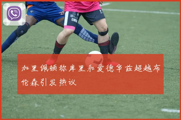加里佩顿称库里和爱德华兹超越布伦森引发热议